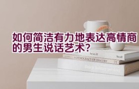 如何简洁有力地表达高情商的男生说话艺术？
