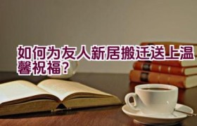 如何为友人新居搬迁送上温馨祝福？