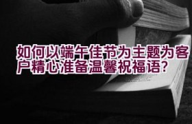如何以端午佳节为主题为客户精心准备温馨祝福语？