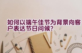 如何以端午佳节为背景向客户表达节日问候？