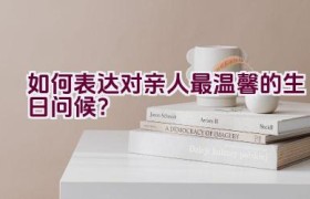 如何表达对亲人最温馨的生日问候？