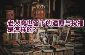 老人离世留下的遗愿与祝福是怎样的？