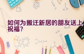 如何为搬迁新居的朋友送上祝福？