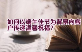 如何以端午佳节为背景向客户传递温馨祝福？