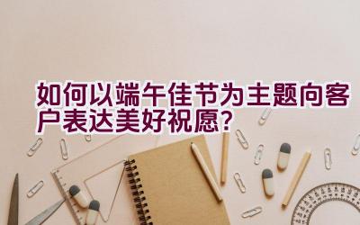 如何以端午佳节为主题向客户表达美好祝愿？插图