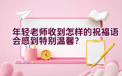 年轻老师收到怎样的祝福语会感到特别温馨？插图