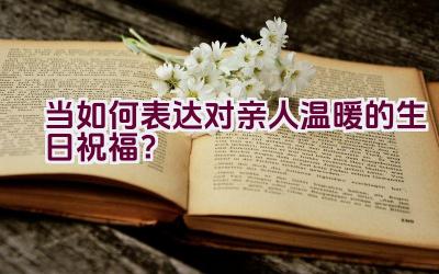 当如何表达对亲人温暖的生日祝福？插图