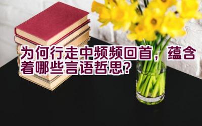 “为何行走中频频回首，蕴含着哪些言语哲思？”插图
