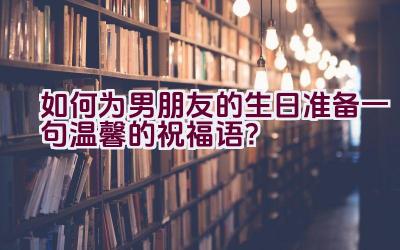 如何为男朋友的生日准备一句温馨的祝福语？插图
