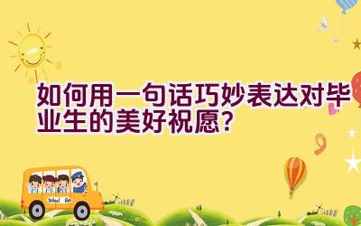 如何用一句话巧妙表达对毕业生的美好祝愿？插图