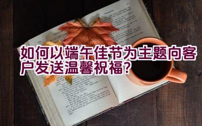 如何以端午佳节为主题向客户发送温馨祝福？插图