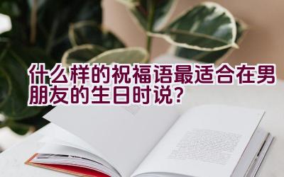 什么样的祝福语最适合在男朋友的生日时说？插图