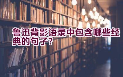 鲁迅背影语录中包含哪些经典的句子？插图