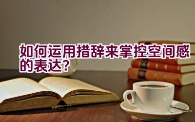 如何运用措辞来掌控空间感的表达？插图