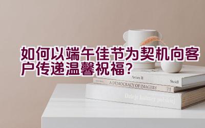 如何以端午佳节为契机向客户传递温馨祝福？插图