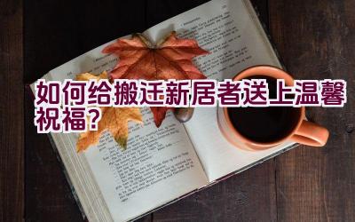 如何给搬迁新居者送上温馨祝福？插图