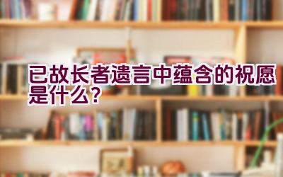 “已故长者遗言中蕴含的祝愿是什么？”插图