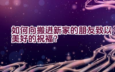 如何向搬进新家的朋友致以美好的祝福？插图