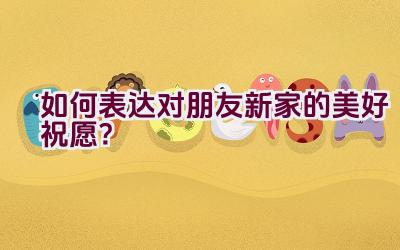 如何表达对朋友新家的美好祝愿？插图