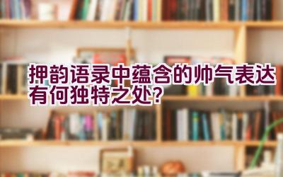 押韵语录中蕴含的帅气表达有何独特之处？插图
