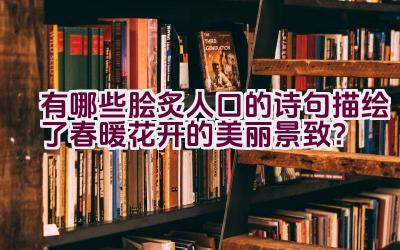 有哪些脍炙人口的诗句描绘了春暖花开的美丽景致？插图