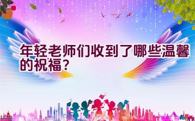 年轻老师们收到了哪些温馨的祝福？插图