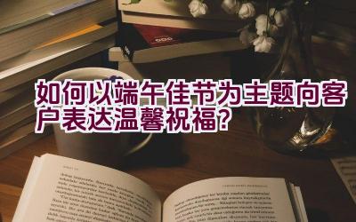 如何以端午佳节为主题向客户表达温馨祝福？插图